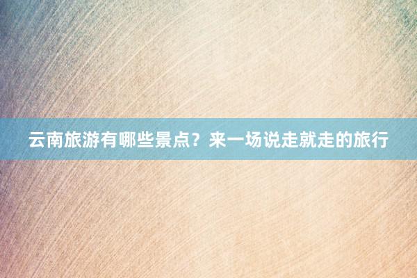 云南旅游有哪些景点？来一场说走就走的旅行